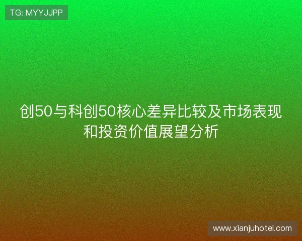 创50与科创50核心差异比较及市场表现和投资价值展望分析